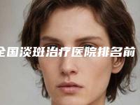 全国淡斑治疗医院排名前二十位推荐指南-分都上榜了