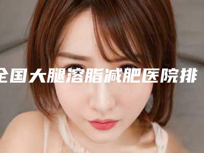 全国大腿溶脂减肥医院排名榜前二十强名单请查收-盘点医生-优劣势