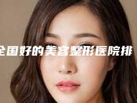 全国好的美容整形医院排名及其特点(全国好的美容整形医院排名及其特点分析)