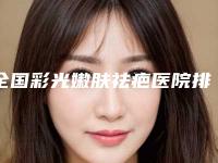 全国彩光嫩肤祛疤医院排行top20强各具特色-实力锁定榜一_推荐收藏