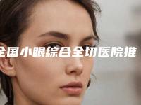 全国小眼综合全切医院推荐：小眼综合全切医院top50强新版发布
