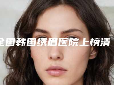 全国韩国绣眉医院上榜清单top20口碑突出-实力口碑严选