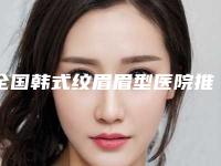 全国韩式纹眉眉型医院推荐：韩式纹眉眉型医院前50哪个最好
