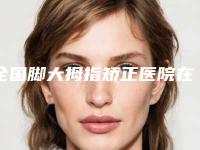全国脚大拇指矫正医院在榜清单前二十位口碑评测-实力不相上下_
