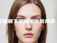 全国腋下脱腋毛医院排名榜前二十强这些真可靠-汇总口碑亲测分享