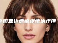 全国耳边疤痕疙瘩治疗医院哪个比较好：耳边疤痕疙瘩治疗医院top50强权威资料