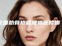 全国肋骨修复隆鼻医院哪家好：肋骨修复隆鼻医院top50口碑获赞
