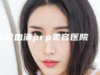 全国血清prp美容医院在榜清单前二十位全新评出-值得信赖