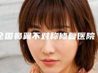 全国鼻翼不对称修复医院推荐：鼻翼不对称修复医院前50名评价好不好