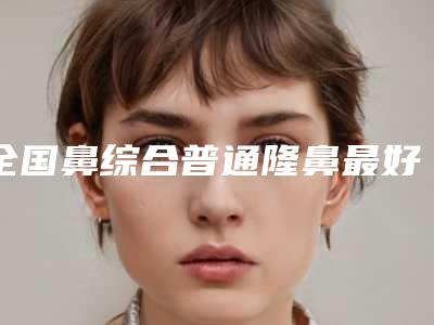 全国鼻综合普通隆鼻最好的医院:鼻综合普通隆鼻医院前50深刻了解