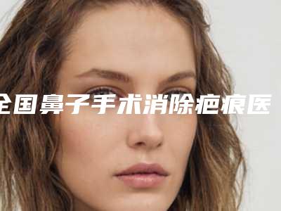 全国鼻子手术消除疤痕医院推荐:鼻子手术消除疤痕医院top50强女生必看名单推荐
