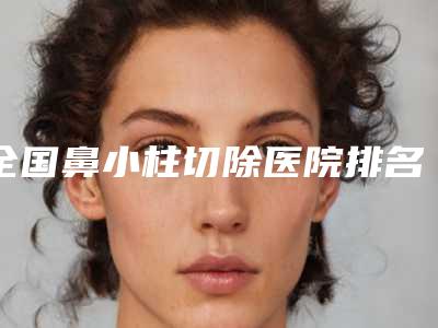 全国鼻小柱切除医院排名榜二十强对比挑选-各位医生辨识度都比较高