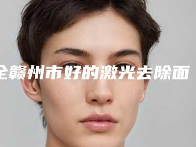 全赣州市好的激光去除面痘印医院(赣州虔美小森林医疗美容门诊部前十机构详细介绍)