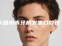 六盘水市牙根发黑口腔医生排名前十强实力派代表-六盘水市牙根发黑医生看谁更胜一筹