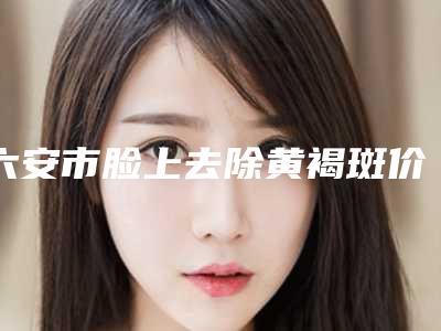 六安市脸上去除黄褐斑价格(收费标准)完整(脸上去除黄褐斑均价为:4472元)