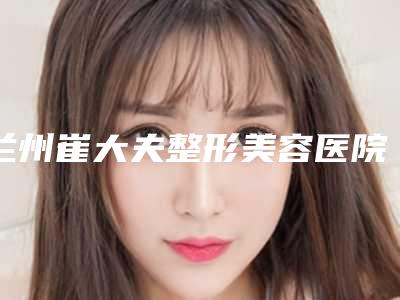 兰州崔大夫整形美容医院收费明细揭秘-崔娟医生介绍