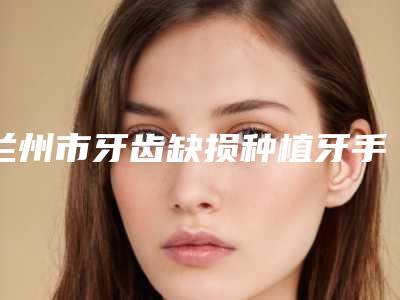 兰州市牙齿缺损种植牙手术排行top10专业点评-兰州市牙齿缺损种植牙手术口腔医生