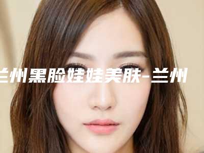 兰州黑脸娃娃美肤-兰州嘉琳医疗美容门诊部