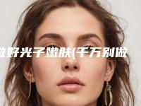 做好光子嫩肤(千万别做光子嫩肤)