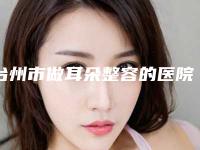 台州市做耳朵整容的医院-浙江台州市中心医院整形科靠谱技术好
