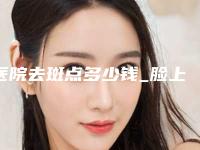 医院去斑点多少钱_脸上斑点去除多少钱