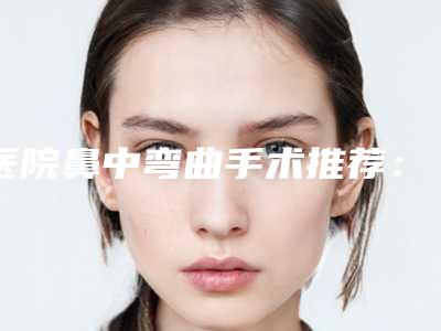 医院鼻中弯曲手术推荐:鼻中弯曲手术医院前30位私藏分享