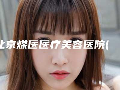 北京煤医医疗美容医院(原煤炭总医院整形科)价格(费用)清单手术费贵不贵2025-开大眼角案例