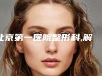 北京第一医院整形科,解放军总医院第一附属医院烧伤整形外科哪家整形最好