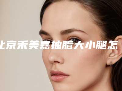北京禾美嘉抽脂大小腿怎么样?技术特点分析+实力医生介绍