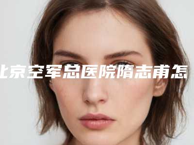 北京空军总医院隋志甫怎么样2025价格表与医生详情一览