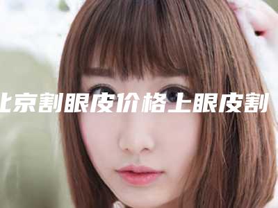 北京割眼皮价格上眼皮割多少钱