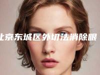 北京东城区外切法消除眼袋前十的医院整形有保障