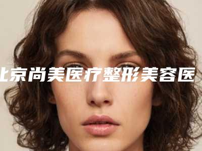 北京尚美医疗整形美容医院,北京夏芙医疗美容口碑_实力充分PK