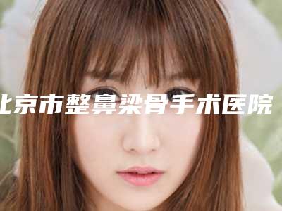 北京市整鼻梁骨手术医院排名榜口碑top优势尽显-北京市整鼻梁骨手术整形医院