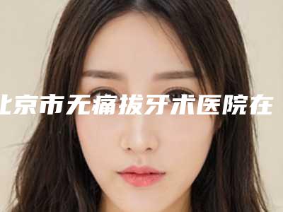 北京市无痛拔牙术医院在榜清单top10强全新版爆出(北京市无痛拔牙术口腔医院公立对比值得一看)