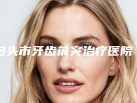 包头市牙齿前突治疗医院上榜名单十强比较好（包头市牙齿前突治疗口腔医院口碑实力封神）