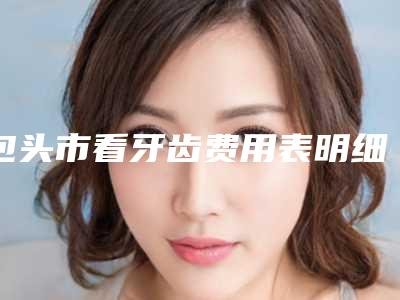 包头市看牙齿费用表明细正规吗表2025-包头市看牙齿价格