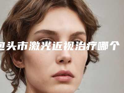 包头市激光近视治疗哪个医院好(内蒙古医学院第四附属医学美容科谁与争锋)