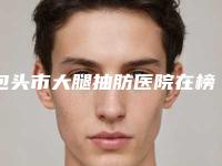 包头市大腿抽肪医院在榜名单哪里做的好-包头市大腿抽肪整形医院