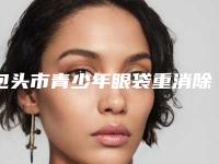 包头市青少年眼袋重消除医院在榜清单前十位口碑医美机构（包头市青少年眼袋重消除整形医院）