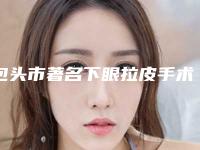 包头市著名下眼拉皮手术医院-包头素颜医疗美容诊所连续上榜