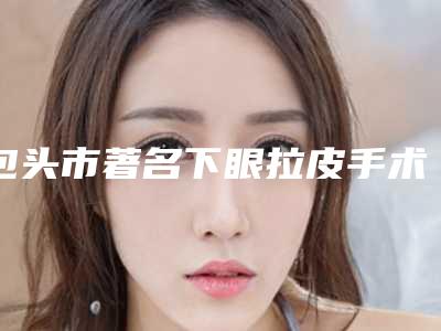 包头市著名下眼拉皮手术医院-包头素颜医疗美容诊所连续上榜