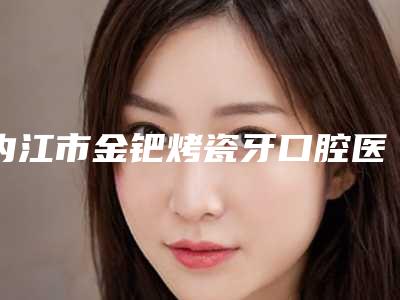 内江市金钯烤瓷牙口腔医生排行榜:专业医生推荐,美丽牙齿从这里开始