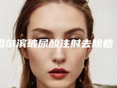 哈尔滨玻尿酸注射去除痘疤整形医院top10排行评点（专业医生教你如何选择最适合自己的医院）