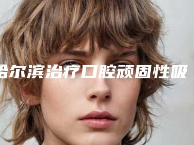 哈尔滨治疗口腔顽固性吸脂价格贵不贵呀「哈尔滨治疗口腔顽固性吸脂术的价格水平如何」
