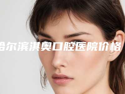 哈尔滨淇奥口腔医院价格表2025版内部公示