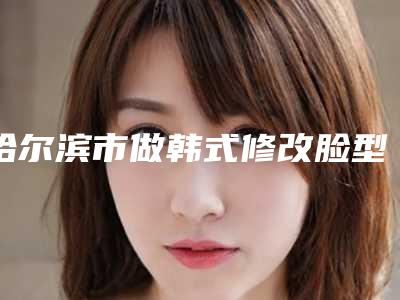 哈尔滨市做韩式修改脸型最出名的医生(王谦医生榜前三优先登顶)