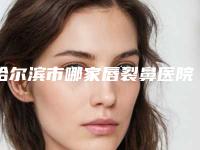 哈尔滨市哪家唇裂鼻医院较好(解放军第211医院整形美容中心没让我们失望)