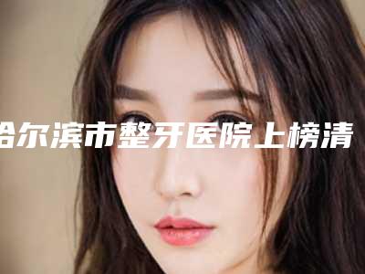 哈尔滨市整牙医院上榜清单前十可靠名单公布(哈尔滨市整牙口腔医院避坑不踩雷)