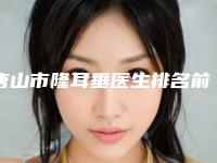 唐山市隆耳垂医生排名前十强口碑合辑-唐山市崔弘林整形医生